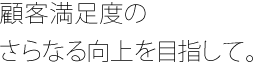 顧客満足度のさらなる向上を目指して。