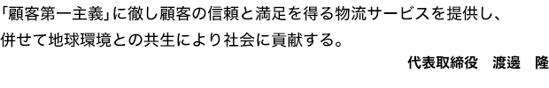 「顧客第一主義」に徹し顧客の信頼と満足を得る物流サービスを提供し、併せて地球環境との共生により社会に貢献する。代表取締役　渡邊　隆