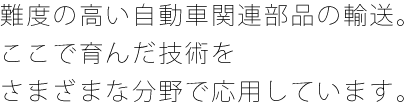 難度の高い自動車関連部品の輸送。ここで育んだ技術をさまざまな分野で応用しています