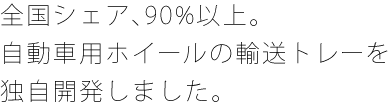 全国シェア、90%以上。自動車用ホイールの輸送トレーを独自開発しました。