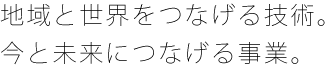 地域と世界をつなげる技術。今と未来につなげる事業。